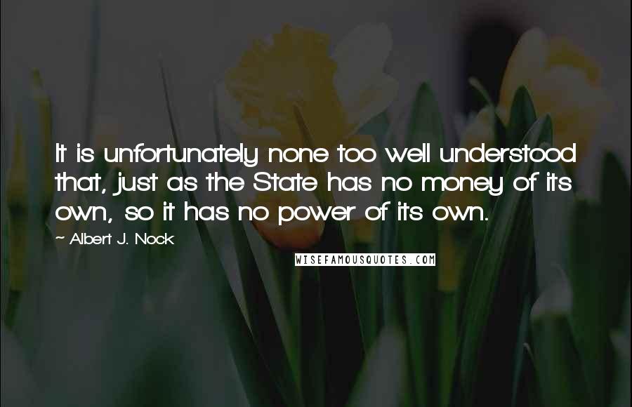 Albert J. Nock Quotes: It is unfortunately none too well understood that, just as the State has no money of its own, so it has no power of its own.