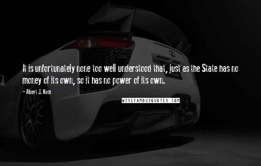 Albert J. Nock Quotes: It is unfortunately none too well understood that, just as the State has no money of its own, so it has no power of its own.