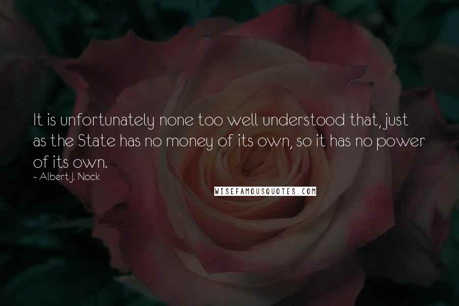 Albert J. Nock Quotes: It is unfortunately none too well understood that, just as the State has no money of its own, so it has no power of its own.