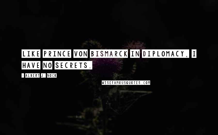 Albert J. Nock Quotes: Like Prince von Bismarck in diplomacy, I have no secrets.