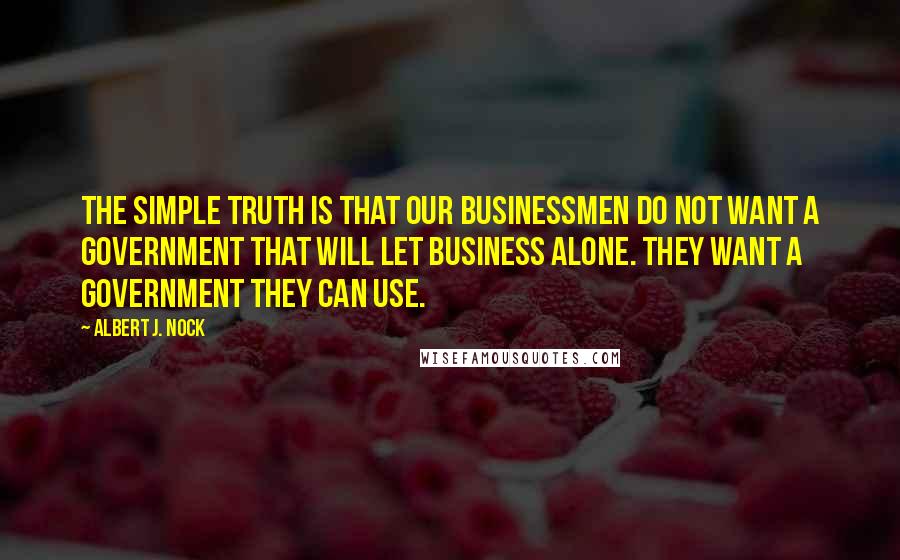 Albert J. Nock Quotes: The simple truth is that our businessmen do not want a government that will let business alone. They want a government they can use.