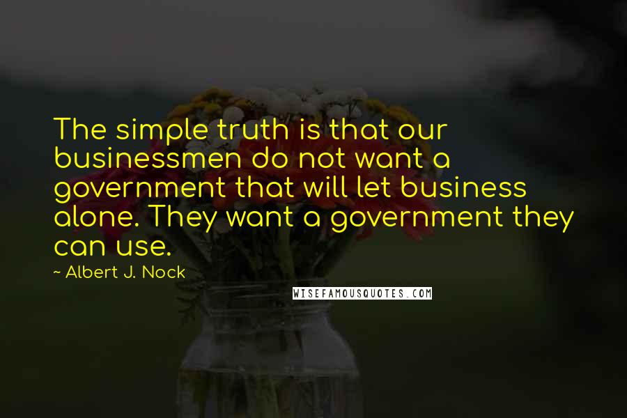 Albert J. Nock Quotes: The simple truth is that our businessmen do not want a government that will let business alone. They want a government they can use.