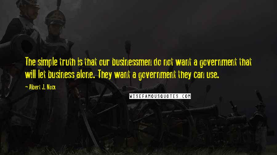 Albert J. Nock Quotes: The simple truth is that our businessmen do not want a government that will let business alone. They want a government they can use.