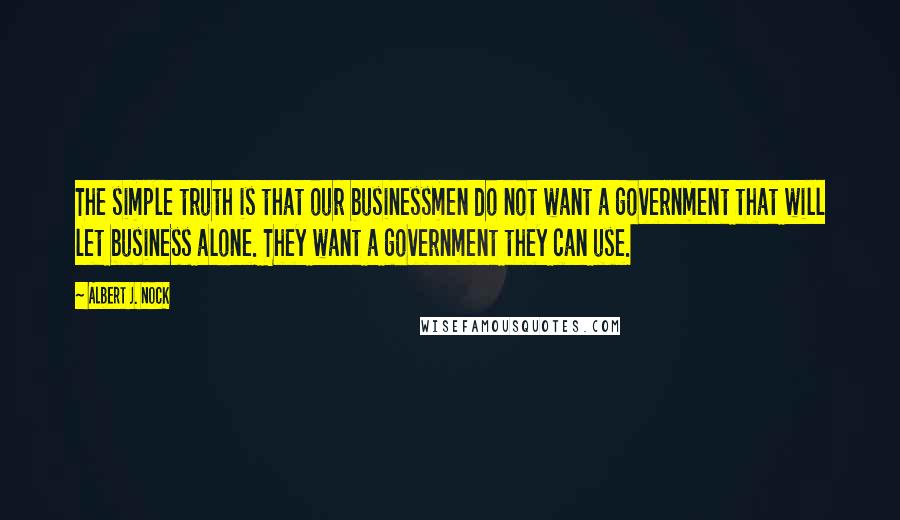 Albert J. Nock Quotes: The simple truth is that our businessmen do not want a government that will let business alone. They want a government they can use.