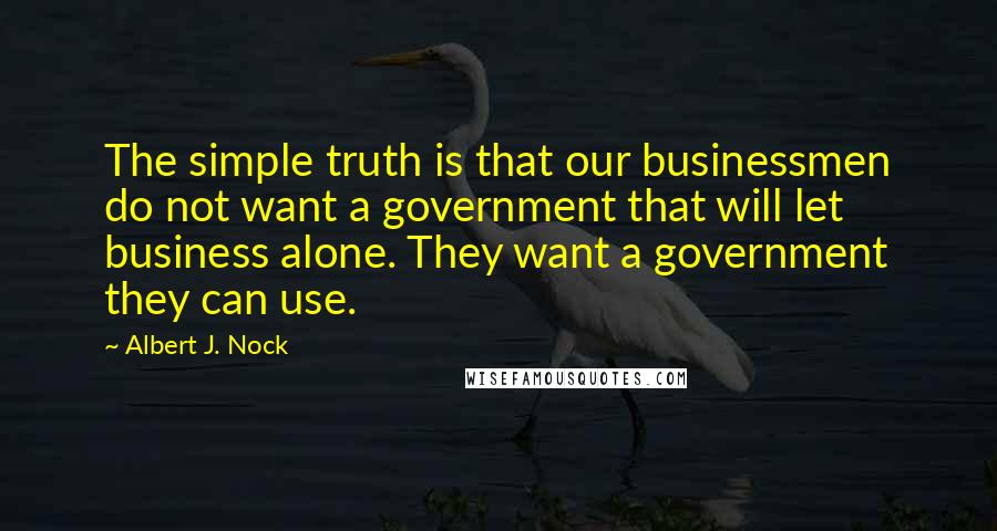 Albert J. Nock Quotes: The simple truth is that our businessmen do not want a government that will let business alone. They want a government they can use.