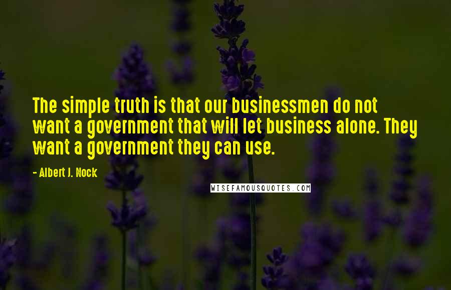 Albert J. Nock Quotes: The simple truth is that our businessmen do not want a government that will let business alone. They want a government they can use.