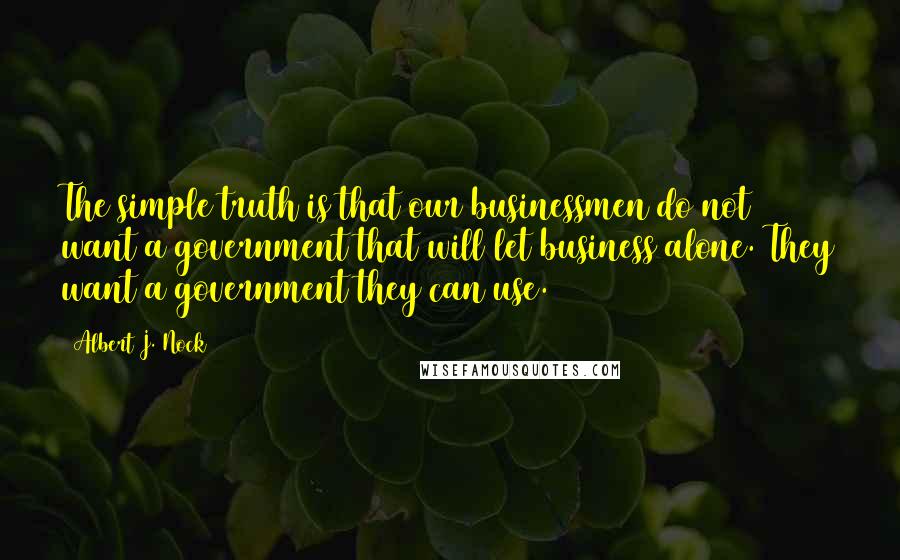 Albert J. Nock Quotes: The simple truth is that our businessmen do not want a government that will let business alone. They want a government they can use.