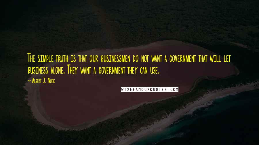 Albert J. Nock Quotes: The simple truth is that our businessmen do not want a government that will let business alone. They want a government they can use.