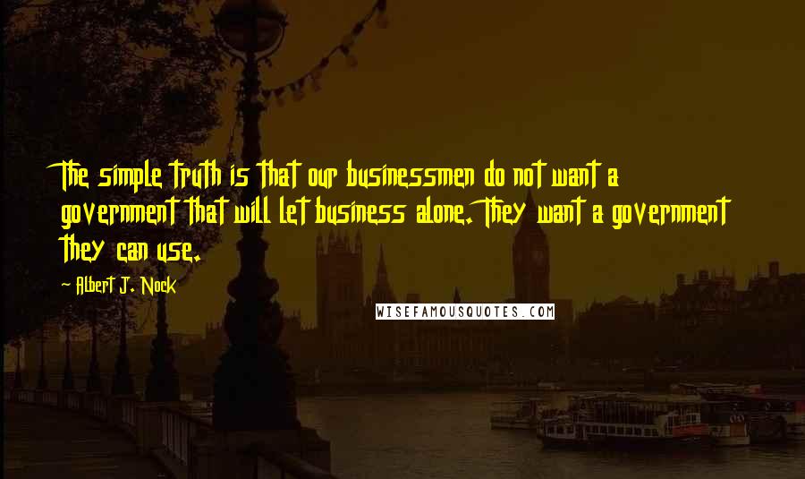 Albert J. Nock Quotes: The simple truth is that our businessmen do not want a government that will let business alone. They want a government they can use.