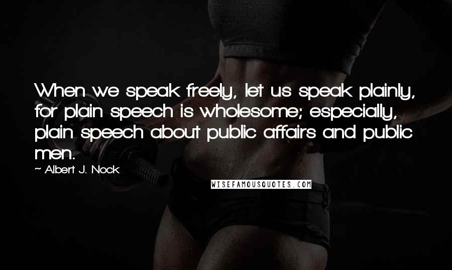 Albert J. Nock Quotes: When we speak freely, let us speak plainly, for plain speech is wholesome; especially, plain speech about public affairs and public men.