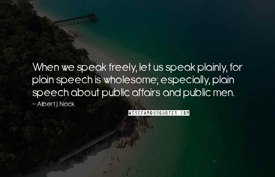 Albert J. Nock Quotes: When we speak freely, let us speak plainly, for plain speech is wholesome; especially, plain speech about public affairs and public men.