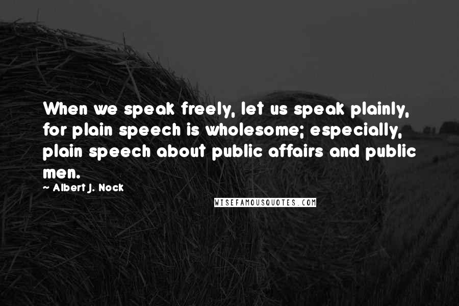 Albert J. Nock Quotes: When we speak freely, let us speak plainly, for plain speech is wholesome; especially, plain speech about public affairs and public men.