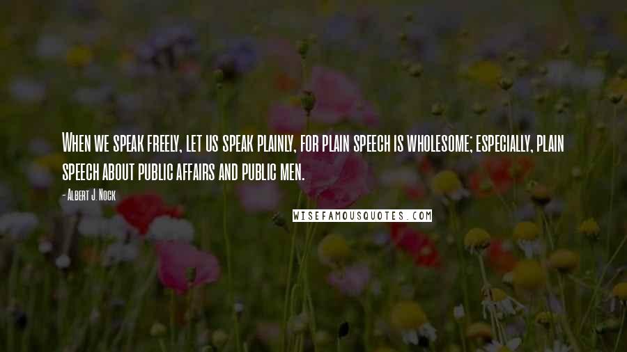 Albert J. Nock Quotes: When we speak freely, let us speak plainly, for plain speech is wholesome; especially, plain speech about public affairs and public men.