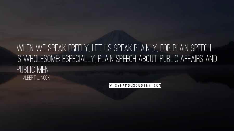 Albert J. Nock Quotes: When we speak freely, let us speak plainly, for plain speech is wholesome; especially, plain speech about public affairs and public men.