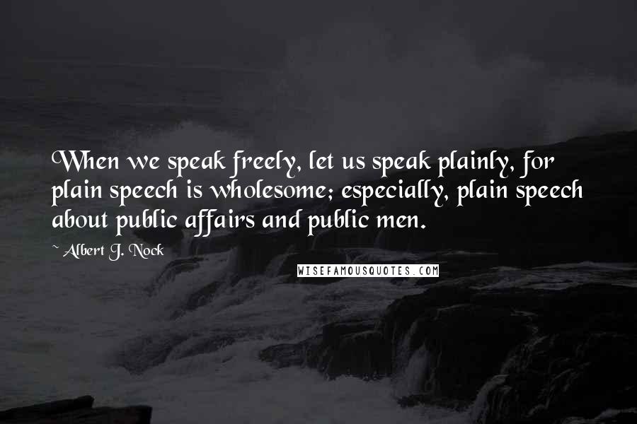 Albert J. Nock Quotes: When we speak freely, let us speak plainly, for plain speech is wholesome; especially, plain speech about public affairs and public men.