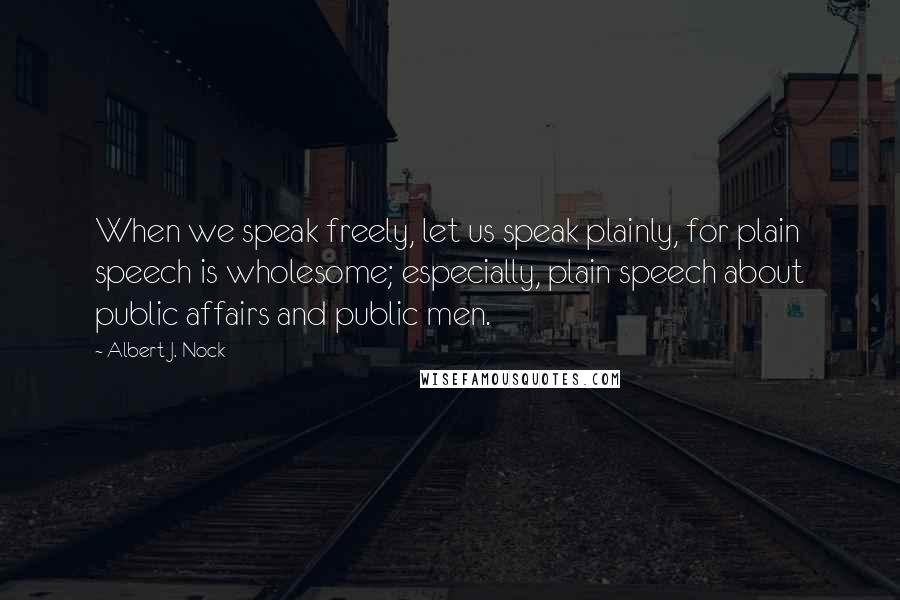 Albert J. Nock Quotes: When we speak freely, let us speak plainly, for plain speech is wholesome; especially, plain speech about public affairs and public men.
