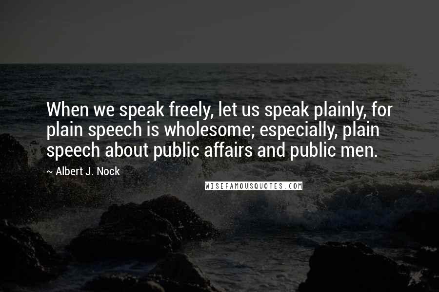 Albert J. Nock Quotes: When we speak freely, let us speak plainly, for plain speech is wholesome; especially, plain speech about public affairs and public men.