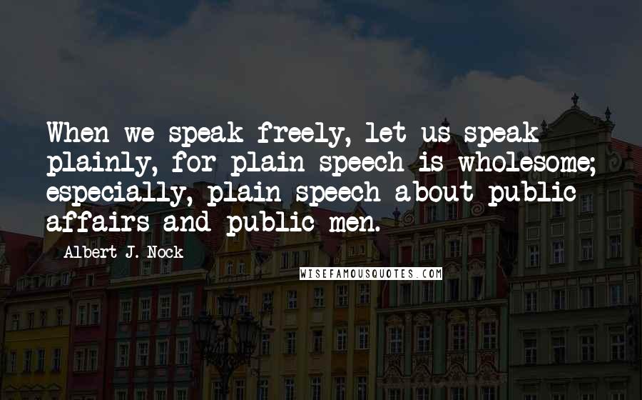 Albert J. Nock Quotes: When we speak freely, let us speak plainly, for plain speech is wholesome; especially, plain speech about public affairs and public men.