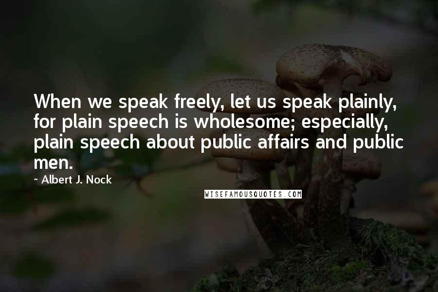 Albert J. Nock Quotes: When we speak freely, let us speak plainly, for plain speech is wholesome; especially, plain speech about public affairs and public men.