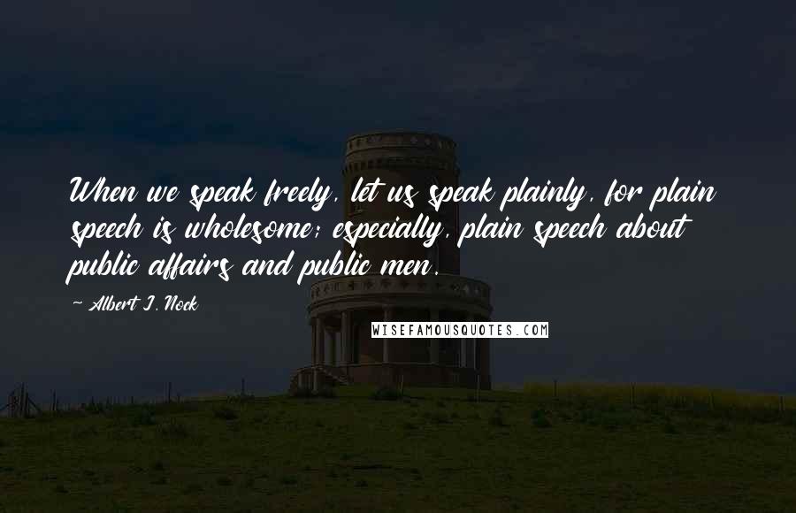 Albert J. Nock Quotes: When we speak freely, let us speak plainly, for plain speech is wholesome; especially, plain speech about public affairs and public men.