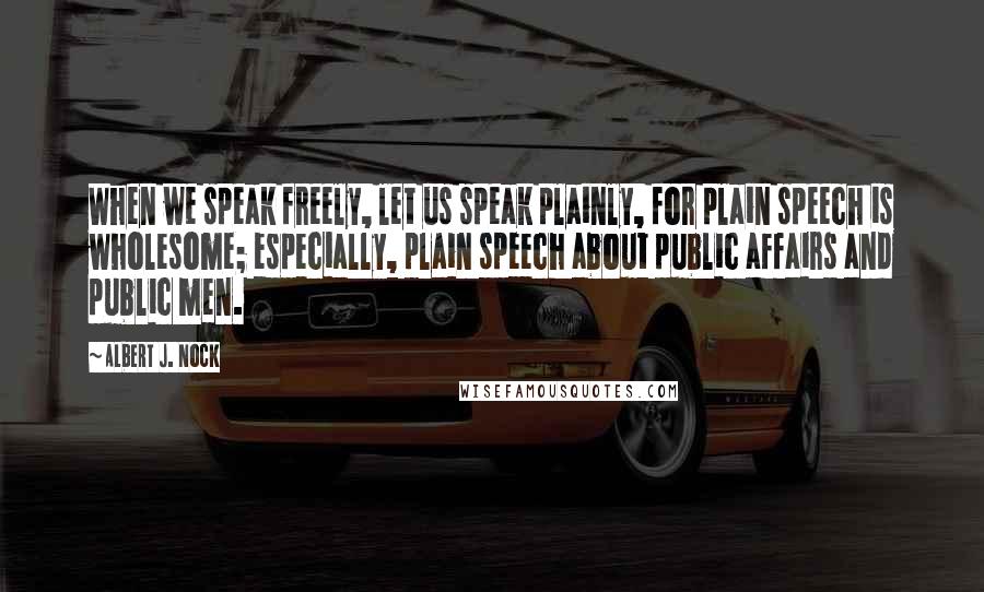 Albert J. Nock Quotes: When we speak freely, let us speak plainly, for plain speech is wholesome; especially, plain speech about public affairs and public men.