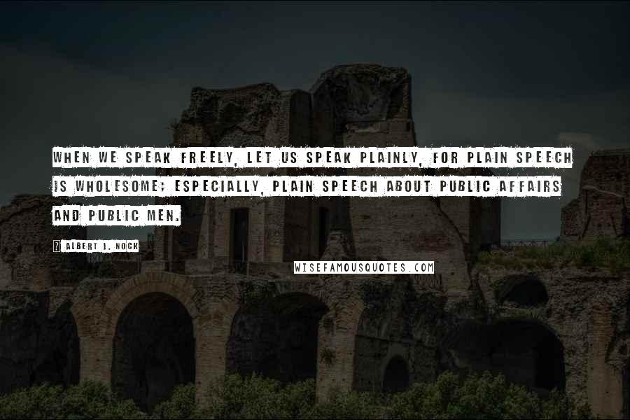 Albert J. Nock Quotes: When we speak freely, let us speak plainly, for plain speech is wholesome; especially, plain speech about public affairs and public men.