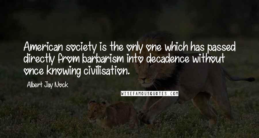 Albert Jay Nock Quotes: American society is the only one which has passed directly from barbarism into decadence without once knowing civilisation.