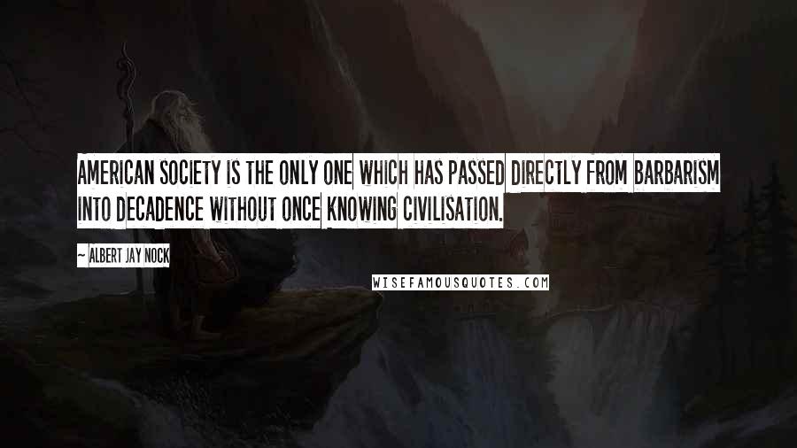 Albert Jay Nock Quotes: American society is the only one which has passed directly from barbarism into decadence without once knowing civilisation.