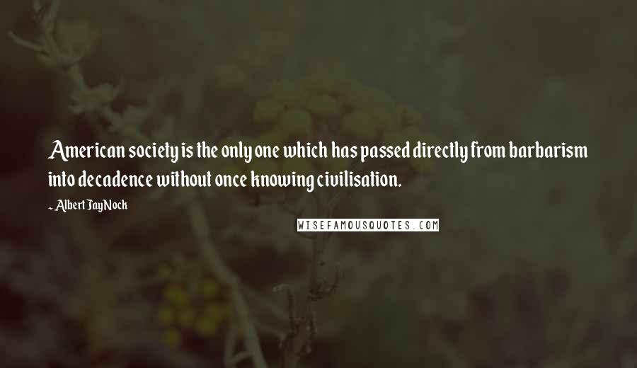 Albert Jay Nock Quotes: American society is the only one which has passed directly from barbarism into decadence without once knowing civilisation.