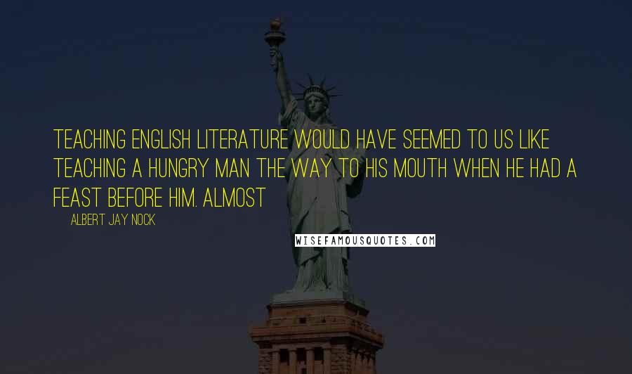 Albert Jay Nock Quotes: Teaching English literature would have seemed to us like teaching a hungry man the way to his mouth when he had a feast before him. Almost