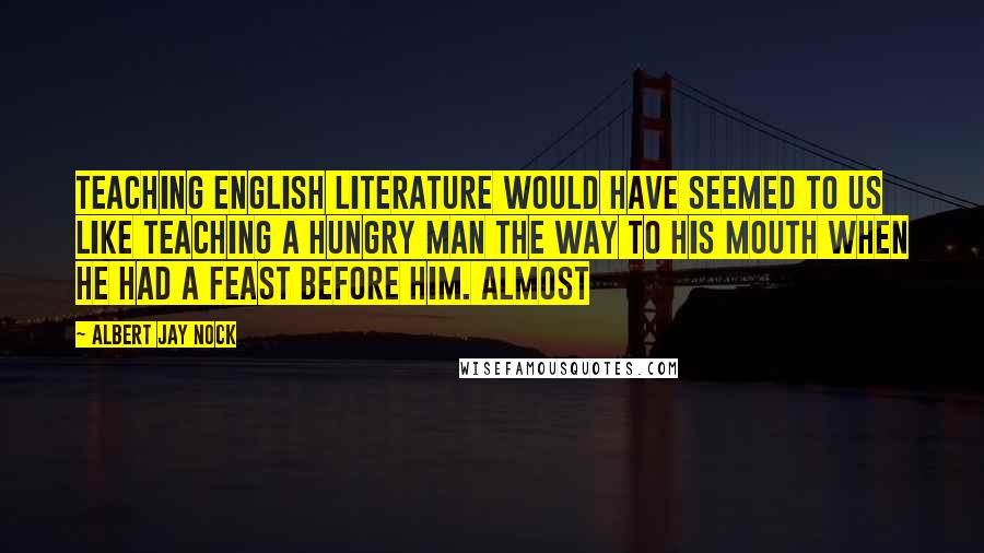 Albert Jay Nock Quotes: Teaching English literature would have seemed to us like teaching a hungry man the way to his mouth when he had a feast before him. Almost