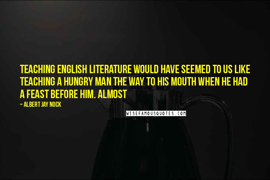 Albert Jay Nock Quotes: Teaching English literature would have seemed to us like teaching a hungry man the way to his mouth when he had a feast before him. Almost