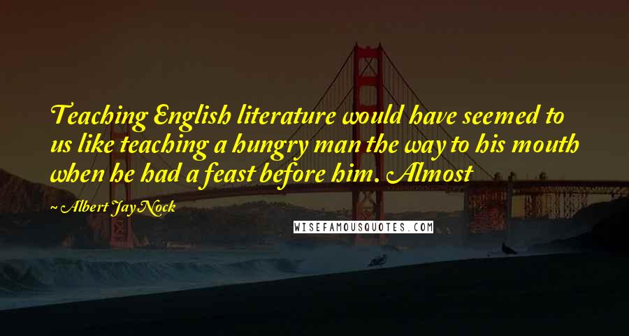 Albert Jay Nock Quotes: Teaching English literature would have seemed to us like teaching a hungry man the way to his mouth when he had a feast before him. Almost