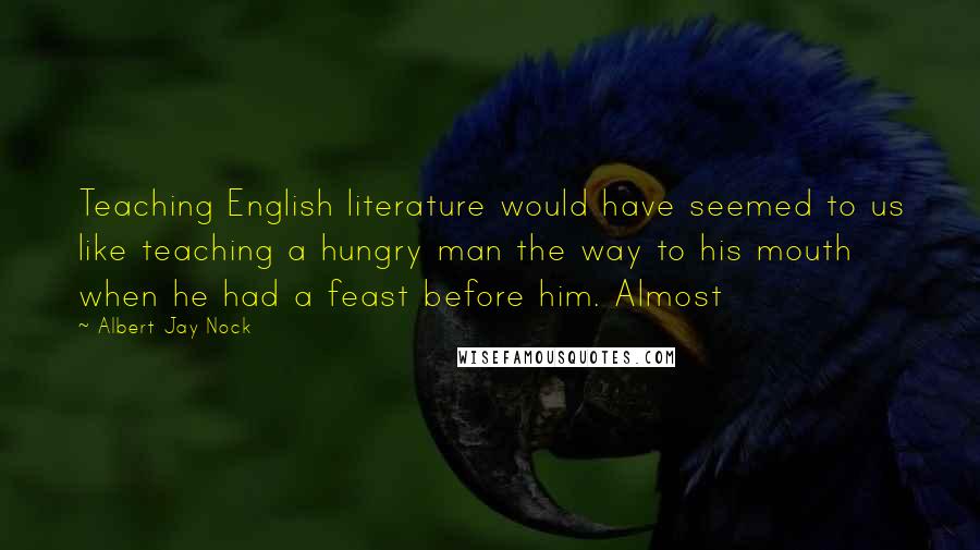 Albert Jay Nock Quotes: Teaching English literature would have seemed to us like teaching a hungry man the way to his mouth when he had a feast before him. Almost