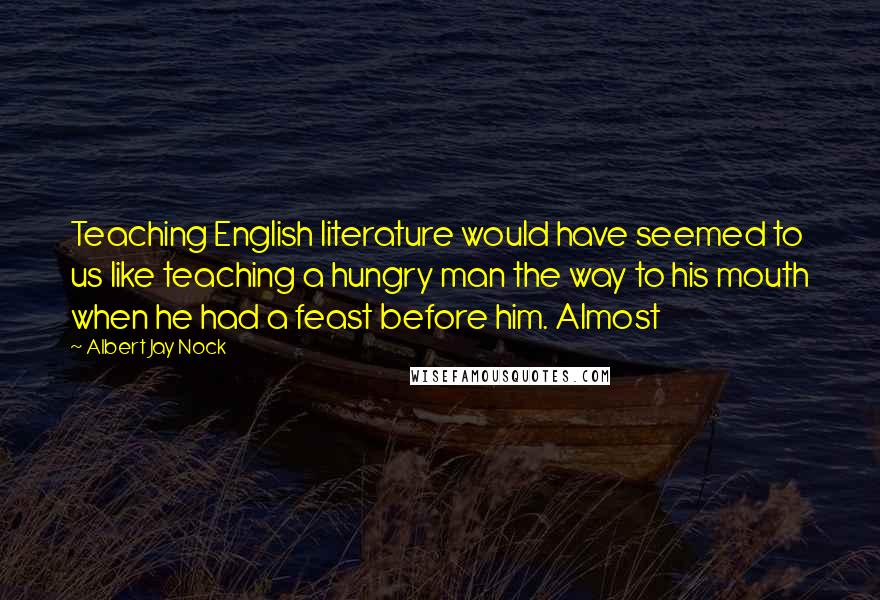 Albert Jay Nock Quotes: Teaching English literature would have seemed to us like teaching a hungry man the way to his mouth when he had a feast before him. Almost