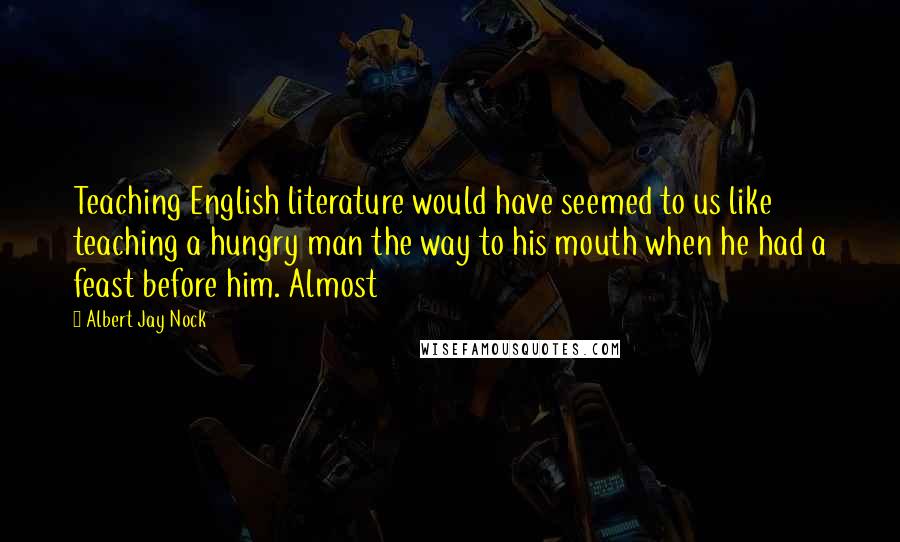Albert Jay Nock Quotes: Teaching English literature would have seemed to us like teaching a hungry man the way to his mouth when he had a feast before him. Almost