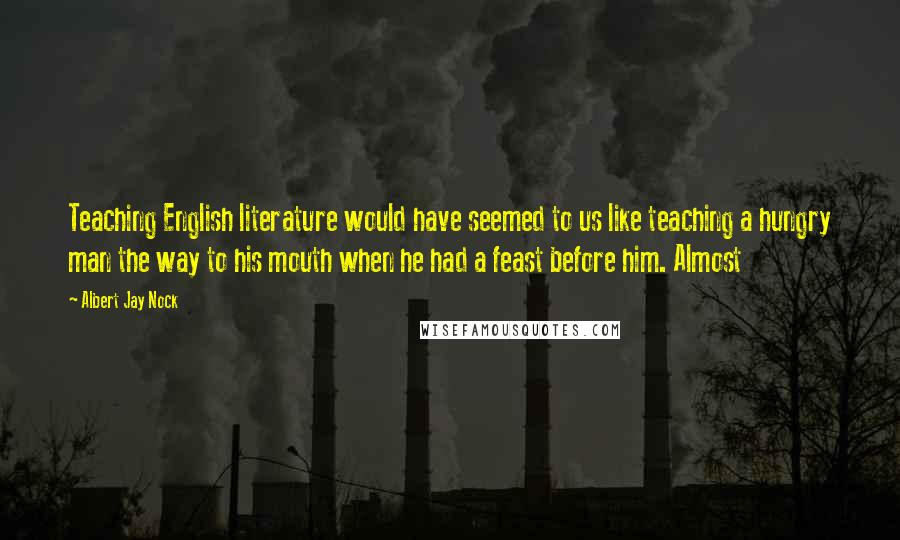 Albert Jay Nock Quotes: Teaching English literature would have seemed to us like teaching a hungry man the way to his mouth when he had a feast before him. Almost