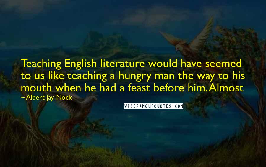 Albert Jay Nock Quotes: Teaching English literature would have seemed to us like teaching a hungry man the way to his mouth when he had a feast before him. Almost
