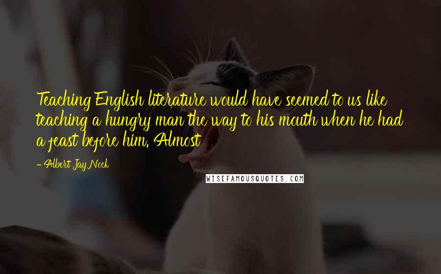 Albert Jay Nock Quotes: Teaching English literature would have seemed to us like teaching a hungry man the way to his mouth when he had a feast before him. Almost