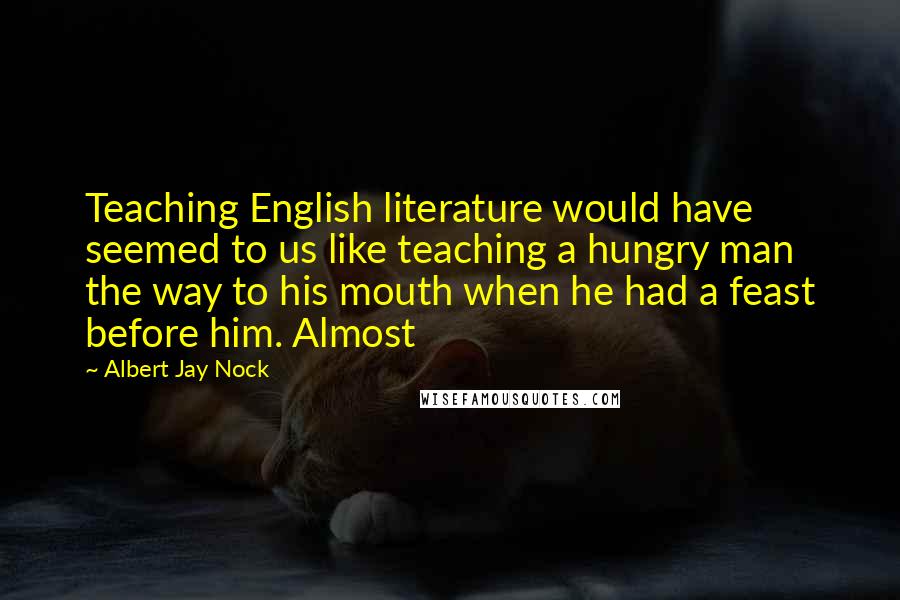 Albert Jay Nock Quotes: Teaching English literature would have seemed to us like teaching a hungry man the way to his mouth when he had a feast before him. Almost