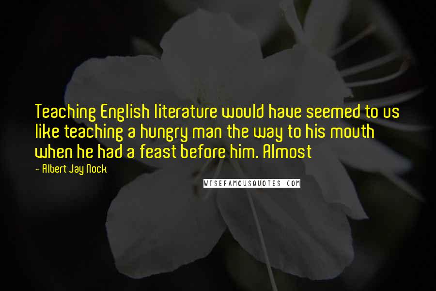 Albert Jay Nock Quotes: Teaching English literature would have seemed to us like teaching a hungry man the way to his mouth when he had a feast before him. Almost
