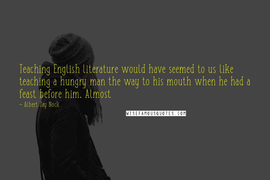 Albert Jay Nock Quotes: Teaching English literature would have seemed to us like teaching a hungry man the way to his mouth when he had a feast before him. Almost