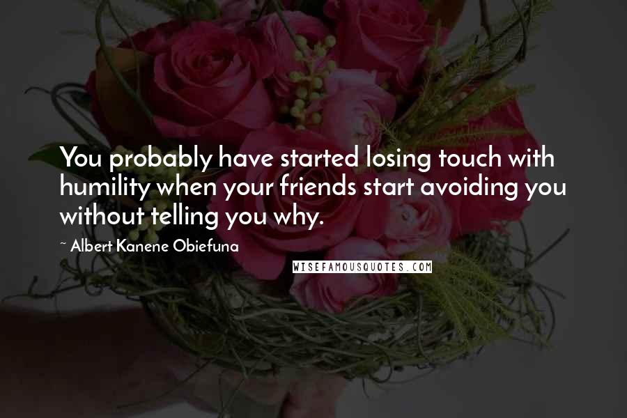 Albert Kanene Obiefuna Quotes: You probably have started losing touch with humility when your friends start avoiding you without telling you why.