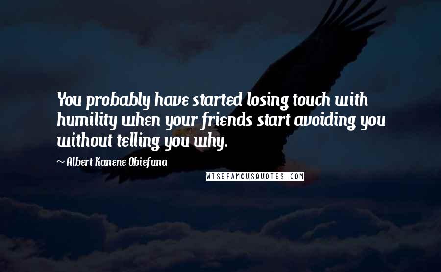 Albert Kanene Obiefuna Quotes: You probably have started losing touch with humility when your friends start avoiding you without telling you why.