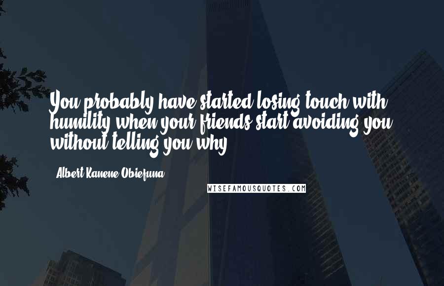 Albert Kanene Obiefuna Quotes: You probably have started losing touch with humility when your friends start avoiding you without telling you why.