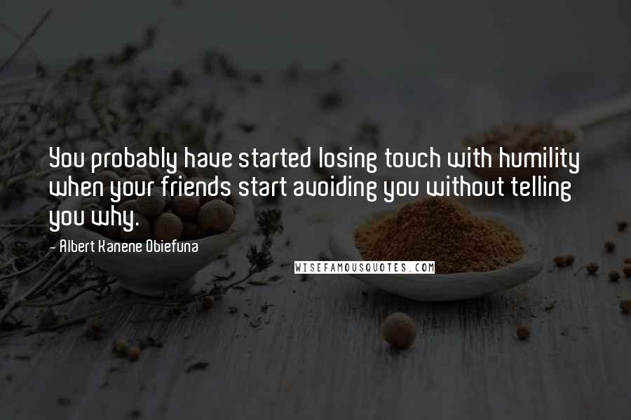 Albert Kanene Obiefuna Quotes: You probably have started losing touch with humility when your friends start avoiding you without telling you why.