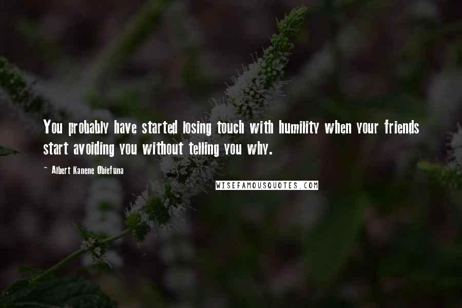 Albert Kanene Obiefuna Quotes: You probably have started losing touch with humility when your friends start avoiding you without telling you why.