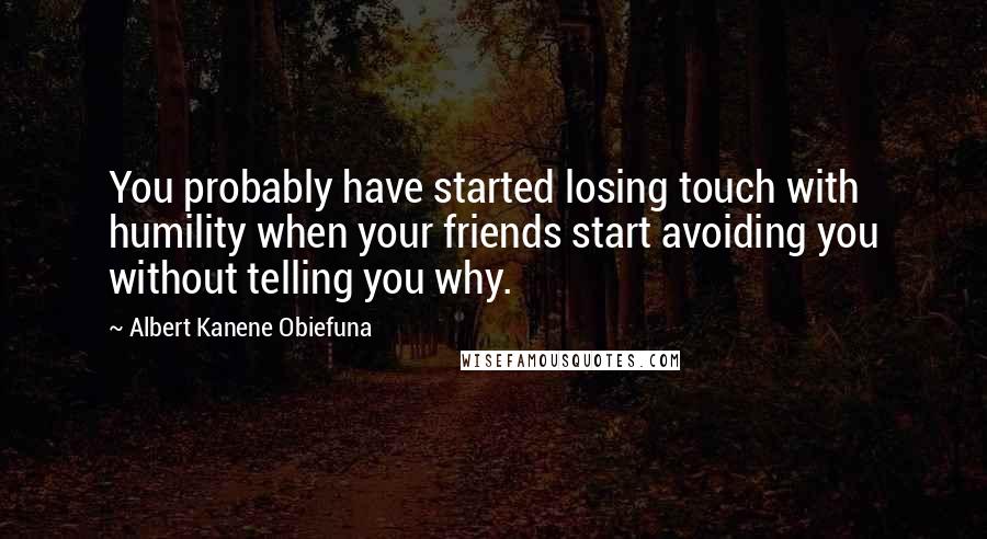 Albert Kanene Obiefuna Quotes: You probably have started losing touch with humility when your friends start avoiding you without telling you why.