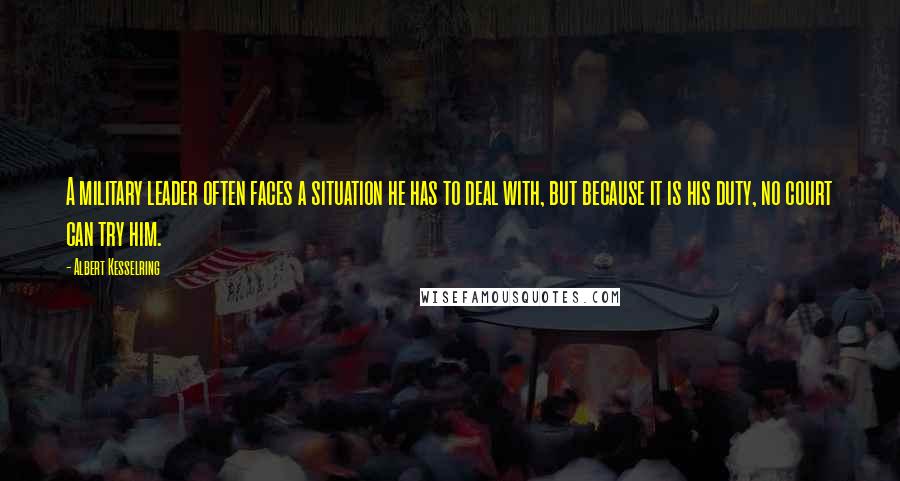 Albert Kesselring Quotes: A military leader often faces a situation he has to deal with, but because it is his duty, no court can try him.