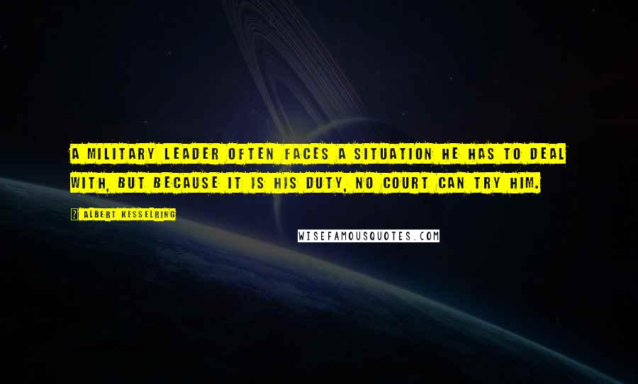 Albert Kesselring Quotes: A military leader often faces a situation he has to deal with, but because it is his duty, no court can try him.